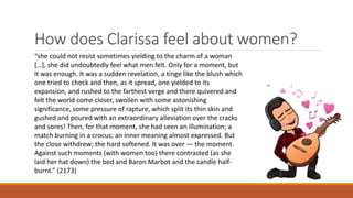 How does Clarissa feel about women?
“she could not resist sometimes yielding to the charm of a woman
[…], she did undoubtedly feel what men felt. Only for a moment, but
it was enough. It was a sudden revelation, a tinge like the blush which
one tried to check and then, as it spread, one yielded to its
expansion, and rushed to the farthest verge and there quivered and
felt the world come closer, swollen with some astonishing
significance, some pressure of rapture, which split its thin skin and
gushed and poured with an extraordinary alleviation over the cracks
and sores! Then, for that moment, she had seen an illumination; a
match burning in a crocus; an inner meaning almost expressed. But
the close withdrew; the hard softened. It was over — the moment.
Against such moments (with women too) there contrasted (as she
laid her hat down) the bed and Baron Marbot and the candle half-
burnt.” (2173)
 