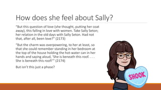 How does she feel about Sally?
“But this question of love (she thought, putting her coat
away), this falling in love with women. Take Sally Seton;
her relation in the old days with Sally Seton. Had not
that, after all, been love?” (2173)
“But the charm was overpowering, to her at least, so
that she could remember standing in her bedroom at
the top of the house holding the hot-water can in her
hands and saying aloud, ‘She is beneath this roof. . . .
She is beneath this roof!’” (2174)
But isn’t this just a phase?
 
