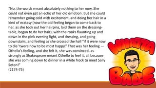 “No, the words meant absolutely nothing to her now. She
could not even get an echo of her old emotion. But she could
remember going cold with excitement, and doing her hair in a
kind of ecstasy (now the old feeling began to come back to
her, as she took out her hairpins, laid them on the dressing-
table, began to do her hair), with the rooks flaunting up and
down in the pink evening light, and dressing, and going
downstairs, and feeling as she crossed the hall “if it were now
to die ’twere now to be most happy.” That was her feeling —
Othello’s feeling, and she felt it, she was convinced, as
strongly as Shakespeare meant Othello to feel it, all because
she was coming down to dinner in a white frock to meet Sally
Seton!”
(2174-75)
 