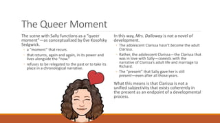 The Queer Moment
The scene with Sally functions as a “queer
moment”—as conceptualized by Eve Kosofsky
Sedgwick.
◦ a “moment” that recurs.
◦ that returns, again and again, in its power and
lives alongside the “now.”
◦ refuses to be relegated to the past or to take its
place in a chronological narrative.
In this way, Mrs. Dalloway is not a novel of
development.
◦ The adolescent Clarissa hasn’t become the adult
Clarissa.
◦ Rather, the adolescent Clarissa—the Clarissa that
was in love with Sally—coexists with the
narrative of Clarissa’s adult life and marriage to
Richard.
◦ The “present” that Sally gave her is still
present—even after all those years.
What this means is that Clarissa is not a
unified subjectivity that exists coherently in
the present as an endpoint of a developmental
process.
 