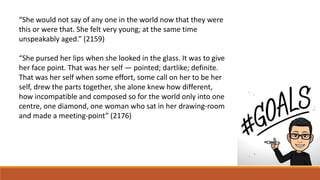 “She would not say of any one in the world now that they were
this or were that. She felt very young; at the same time
unspeakably aged.” (2159)
“She pursed her lips when she looked in the glass. It was to give
her face point. That was her self — pointed; dartlike; definite.
That was her self when some effort, some call on her to be her
self, drew the parts together, she alone knew how different,
how incompatible and composed so for the world only into one
centre, one diamond, one woman who sat in her drawing-room
and made a meeting-point” (2176)
 