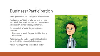 Business/Participation
Paper grades will start to appear this weekend.
Final exam: we’ll talk briefly about it in class
next week, but it will be a lot like the midterm.
(Description posted already on Canvas.)
Try to read all of Wide Sargasso Sea for
Tuesday.
◦ There may be a quiz Tuesday. It will be right at
10:30 sharp.
Participation for today: two individual points
for saying things in our full discussion.
Poetry readings in the second half today!
 