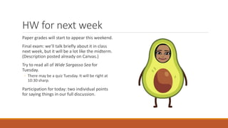 HW for next week
Paper grades will start to appear this weekend.
Final exam: we’ll talk briefly about it in class
next week, but it will be a lot like the midterm.
(Description posted already on Canvas.)
Try to read all of Wide Sargasso Sea for
Tuesday.
◦ There may be a quiz Tuesday. It will be right at
10:30 sharp.
Participation for today: two individual points
for saying things in our full discussion.
 