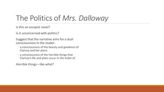 The Politics of Mrs. Dalloway
Is this an escapist novel?
Is it unconcerned with politics?
Suggest that the narrative aims for a dual
consciousness in the reader:
◦ a consciousness of the beauty and goodness of
Clarissa and her plans.
◦ a consciousness of the horrible things that
Clarissa’s life and plans occur in the midst of.
Horrible things—like what?
 