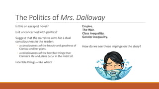 The Politics of Mrs. Dalloway
Is this an escapist novel?
Is it unconcerned with politics?
Suggest that the narrative aims for a dual
consciousness in the reader:
◦ a consciousness of the beauty and goodness of
Clarissa and her plans.
◦ a consciousness of the horrible things that
Clarissa’s life and plans occur in the midst of.
Horrible things—like what?
Empire.
The War.
Class inequality.
Gender inequality.
How do we see these impinge on the story?
 
