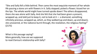 “She and Sally fell a little behind. Then came the most exquisite moment of her whole
life passing a stone urn with flowers in it. Sally stopped; picked a flower; kissed her on
the lips. The whole world might have turned upside down! The others disappeared;
there she was alone with Sally. And she felt that she had been given a present,
wrapped up, and told just to keep it, not to look at it — a diamond, something
infinitely precious, wrapped up, which, as they walked (up and down, up and down),
she uncovered, or the radiance burnt through, the revelation, the religious feeling!”
(2175)
What is this passage saying?
More generally, how are we supposed
to read Clarissa’s relationship with Sally?
 