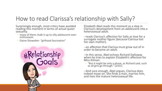 How to read Clarissa’s relationship with Sally?
Surprisingly enough, most critics have avoided
reading this moment in terms of actual queer
sexuality.
◦ many of them chalk it up to silly adolescent over-
enthusiasm.
◦ Elaine Showalter: “girlhood fascination”
Elizabeth Abel reads this moment as a step in
Clarissa’s development from an adolescent into a
heterosexual adult.
--reads Clarissa’s affection for Sally as love for a
surrogate mother figure (because Clarissa lost
her own mother).
--an affection that Clarissa must grow out of in
order to become an adult.
--In this sense, Abel echoes Richard Dalloway
when he tries to explain Elizabeth’s affection for
Miss Kilman:
◦ “But it might be only a phase, as Richard said, such
as all girls go through.” (2161)
--And sure enough, Abel argues, Clarissa does
indeed move on. She finds a man, marries him,
and lives the mature heterosexual life.
 