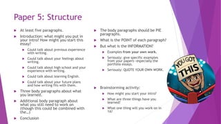 Paper 5: Structure
 At least five paragraphs.
 Introduction: what might you put in
your intro? How might you start this
essay?
 Could talk about previous experience
with writing.
 Could talk about your feelings about
writing.
 Could talk about high school and your
experience with writing.
 Could talk about learning English.
 Could talk about your future plans
and how writing fits with them.
 Three body paragraphs about what
you learned.
 Additional body paragraph about
what you still need to work on
(though this could be combined with
the…)
 Conclusion
 The body paragraphs should be PIE
paragraphs.
 What is the POINT of each paragraph?
 But what is the INFORMATION?
 Examples from your own work.
 Seriously: give specific examples
from your papers—especially the
portfolio essays.
 Seriously: QUOTE YOUR OWN WORK.
 Brainstorming activity:
 How might you start your intro?
 What are three things have you
learned?
 What one thing will you work on in
1A?
 