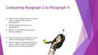 Comparing Paragraph 2 to Paragraph 4
 What is the example that the author
uses to support their point in
paragraph 2?
 What example do they use in
paragraph 4?
 What is a key difference between
these examples?
 Why do you think paragraph 2 uses a
quote and paragraph 4 doesn’t?
 When it doesn’t make sense to use a
quote, what can you do instead to
provide the necessary example?
 