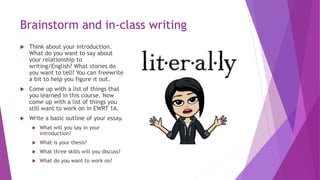 Brainstorm and in-class writing
 Think about your introduction.
What do you want to say about
your relationship to
writing/English? What stories do
you want to tell? You can freewrite
a bit to help you figure it out.
 Come up with a list of things that
you learned in this course. Now
come up with a list of things you
still want to work on in EWRT 1A.
 Write a basic outline of your essay.
 What will you say in your
introduction?
 What is your thesis?
 What three skills will you discuss?
 What do you want to work on?
 