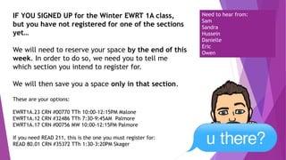 IF YOU SIGNED UP for the Winter EWRT 1A class,
but you have not registered for one of the sections
yet…
We will need to reserve your space by the end of this
week. In order to do so, we need you to tell me
which section you intend to register for.
We will then save you a space only in that section.
These are your options:
EWRT1A.23 CRN #00770 TTh 10:00-12:15PM Malone
EWRT1A.12 CRN #32486 TTh 7:30-9:45AM Palmore
EWRT1A.17 CRN #00756 MW 10:00-12:15PM Palmore
If you need READ 211, this is the one you must register for:
READ 80.01 CRN #35372 TTh 1:30-3:20PM Skager
Need to hear from:
Sam
Sandra
Hussein
Danielle
Eric
Owen
 