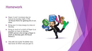 Homework
 Paper 2 and 3 revisions due on
Canvas by Sunday night, 9 PM.
10 House Point for getting this in on
time.
 Bring your in-class essays to class on
Monday.
 Bring as much of a draft of Paper 6 as
possible to class on Monday.
EVERY person who brings a Paper 6
draft on Monday gets 50 House
Points!!!
 YOU ARE SO CLOSE TO DONE! One
last burst of effort and you got it!
 