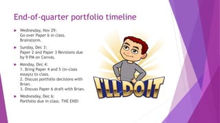 End-of-quarter portfolio timeline
 Wednesday, Nov 29:
Go over Paper 6 in class.
Brainstorm.
 Sunday, Dec 3:
Paper 2 and Paper 3 Revisions due
by 9 PM on Canvas.
 Monday, Dec 4:
1. Bring Paper 4 and 5 (in-class
essays) to class.
2. Discuss portfolio decisions with
Brian.
3. Discuss Paper 6 draft with Brian.
 Wednesday, Dec 6:
Portfolio due in class. THE END!
 