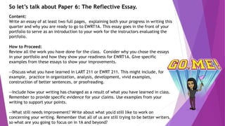 So let’s talk about Paper 6: The Reflective Essay.
Content:
Write an essay of at least two full pages, explaining both your progress in writing this
quarter and why you are ready to go to EWRT1A. This essay goes in the front of your
portfolio to serve as an introduction to your work for the instructors evaluating the
portfolio.
How to Proceed:
Review all the work you have done for the class. Consider why you chose the essays
in your portfolio and how they show your readiness for EWRT1A. Give specific
examples from these essays to show your improvements.
--Discuss what you have learned in LART 211 or EWRT 211. This might include, for
example, practice in organization, analysis, development, vivid examples,
construction of better sentences, or proofreading.
--Include how your writing has changed as a result of what you have learned in class.
Remember to provide specific evidence for your claims. Use examples from your
writing to support your points.
--What still needs improvement? Write about what you'd still like to work on
concerning your writing. Remember that all of us are still trying to be better writers,
so what are you going to focus on in 1A and beyond?
 