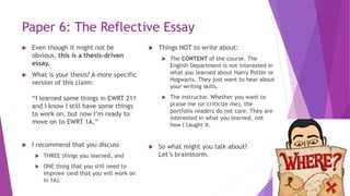 Paper 6: The Reflective Essay
 Even though it might not be
obvious, this is a thesis-driven
essay.
 What is your thesis? A more specific
version of this claim:
“I learned some things in EWRT 211
and I know I still have some things
to work on, but now I’m ready to
move on to EWRT 1A.”
 I recommend that you discuss
 THREE things you learned, and
 ONE thing that you still need to
improve (and that you will work on
in 1A).
 Things NOT to write about:
 The CONTENT of the course. The
English Department is not interested in
what you learned about Harry Potter or
Hogwarts. They just want to hear about
your writing skills.
 The instructor. Whether you want to
praise me (or criticize me), the
portfolio readers do not care. They are
interested in what you learned, not
how I taught it.
 So what might you talk about?
Let’s brainstorm.
 