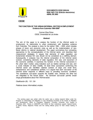 DOCUMENTO CEDE 2002-04 
ISSN 1657-7191 (Edición electrónica) 
ABRIL DE 2002 
CEDE 
THE FUNCTION OF THE URBAN INFORMAL SECTOR IN EMPLOYMENT 
Evidence from Colombia 1984-2000** 
Carmen Elisa Flórez 
CEDE, Universidad de Los Andes 
Abstract 
The aim of this paper is to analyze the function of the informal sector in 
employment, its relationship to urban employment, with illustrative evidence 
from Colombia. The analysis is done for the period 1984 – 2000, which includes 
phases of boom and economic crisis as well as the implementation of neo-liberal 
reforms to national development. The paper summarizes four competing 
approaches to the conceptualization of the informal sector, and describes their 
measurement strategies. It argues that elements of state regulation are 
fundamental whereas firm size should not be considered as a defining element. 
Subsequently, it analyzes how the internal composition of the informal sector 
evolved, considering elements of state regulation, firm size, and dynamism of 
the economic activities. It examines the function of the informal sub-sectors in 
the urban labor market, using indicators such as relative earnings and size, and 
a crude indicator of labor mobility. At least three sub-sectors conforming the 
informal sector are identified: salaried workers of large and small firms, 
entrepreneurs and subsistence workers. It is argued that each sub-sector of the 
informal sector responds in different ways to prevailing economic conditions. 
The subsistence sub-sector supports the dualistic view, whereas the other two 
are integrated to the formal sector. No dominant sub-sector permits broad-range 
generalizations about “the” informal sector. 
1 
Clasificación JEL: 121, 124 
Palabras claves: Informalidad, empleo. 
* This working paper was written while the author was a visiting research fellow under the 
Program on Urbanization and Migration in Less Developed Countries at the Center on Migration 
and Development, Office of Population Research, Princeton University, from August to 
December 2001. Thanks to CMD/OPR and CEDE for their institutional support. Special thanks 
to Marta Tienda, Alejandro Portes and the visiting fellows group for their critical reading of 
drafts. 
 