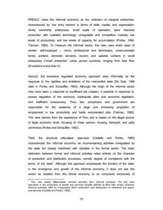 PREALC views the informal economy as the collection of marginal enterprises 
characterized by: low entry barriers in terms of skills, capital, and organization; 
family ownership enterprises; small scale of operation; labor intensive 
production with outdated technology; unregulated and competitive markets; low 
levels of productivity; and low levels of capacity for accumulation (Portes, 1994; 
Tokman, 1992). To measure the informal sector, this view uses entire class of 
worker: self-employed – minus professional and technicians, unremunerated 
family workers, domestic servants, owners and salaried workers in small 
enterprises (“small enterprise” varies across countries, ranging from less than 
20 workers to less than 5). 
Second, the excessive regulated economy approach sees informality as the 
response to the rigidities and limitations of the mercantilist state (De Soto, 1989 
cited in Portes and Schauffler, 1993). Although the origin of the informal sector 
may have been a response to insufficient job creation, it expands in response to 
excess regulation of the economy, inadequate labor and economic legislation, 
and inefficient bureaucracy. Thus, law, procedures and government are 
responsible for the existence of a large and increasing proportion of 
employment in low productivity and badly remunerated jobs (Tokman, 1992). 
This view derives from the experience of Peru and is based on the illegal pursuit 
of legal economic ends, focusing on three sectors: housing, transport, and petty 
commerce (Portes and Schauffler, 1993). 
Third, the structural articulation approach (Castells and Portes, 1989) 
characterizes the informal economy as income-earning activities unregulated by 
the state but closely interlinked with activities in the formal sector. The basic 
distinction between formal and informal activities relies entirely on the character 
of production and distribution processes, namely degree of compliance with the 
terms of the laws7. Although this approach emphasizes the function of the state 
in the emergence and growth of the informal economy, it does not see this 
sector as isolated from the formal economy or as composed exclusively of 
7 This view clearly differentiates criminal activities from informal activities. The first ones 
specialize in the production of goods and services socially defined as illicit (like drugs), whereas 
informal activities refer to unregulated (illicit) production and distribution of otherwise licit goods 
and services (Castells and Portes, 1989). 
10 
 