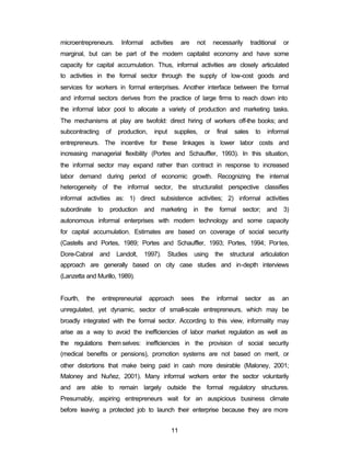 microentrepreneurs. Informal activities are not necessarily traditional or 
marginal, but can be part of the modern capitalist economy and have some 
capacity for capital accumulation. Thus, informal activities are closely articulated 
to activities in the formal sector through the supply of low-cost goods and 
services for workers in formal enterprises. Another interface between the formal 
and informal sectors derives from the practice of large firms to reach down into 
the informal labor pool to allocate a variety of production and marketing tasks. 
The mechanisms at play are twofold: direct hiring of workers off-the books; and 
subcontracting of production, input supplies, or final sales to informal 
entrepreneurs. The incentive for these linkages is lower labor costs and 
increasing managerial flexibility (Portes and Schauffler, 1993). In this situation, 
the informal sector may expand rather than contract in response to increased 
labor demand during period of economic growth. Recognizing the internal 
heterogeneity of the informal sector, the structuralist perspective classifies 
informal activities as: 1) direct subsistence activities; 2) informal activities 
subordinate to production and marketing in the formal sector; and 3) 
autonomous informal enterprises with modern technology and some capacity 
for capital accumulation. Estimates are based on coverage of social security 
(Castells and Portes, 1989; Portes and Schauffler, 1993; Portes, 1994; Portes, 
Dore-Cabral and Landolt, 1997). Studies using the structural articulation 
approach are generally based on city case studies and in-depth interviews 
(Lanzetta and Murillo, 1989). 
Fourth, the entrepreneurial approach sees the informal sector as an 
unregulated, yet dynamic, sector of small-scale entrepreneurs, which may be 
broadly integrated with the formal sector. According to this view, informality may 
arise as a way to avoid the inefficiencies of labor market regulation as well as 
the regulations them selves: inefficiencies in the provision of social security 
(medical benefits or pensions), promotion systems are not based on merit, or 
other distortions that make being paid in cash more desirable (Maloney, 2001; 
Maloney and Nuñez, 2001). Many informal workers enter the sector voluntarily 
and are able to remain largely outside the formal regulatory structures. 
Presumably, aspiring entrepreneurs wait for an auspicious business climate 
before leaving a protected job to launch their enterprise because they are more 
11 
 