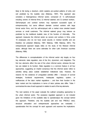 likely to fail during a downturn, which explains pro-cyclical patterns of entry and 
exit predicted by the dualistic view (Maloney, 1997). This approach also 
considers a heterogeneous informal sector, composed of: 1) self-employed 
including owners of informal firms; 2) informal salaried; and 3) contract workers. 
Self-employed and contract workers may represent successful types of 
entrepreneurship, but serve different clientele: contract workers with large 
formal sector firms, and the self-employed with a market more oriented toward 
services or small customers. The informal salaried group may behave as 
predicted by the traditional dualistic view of the function of informality. This 
approach measures the informal sector as owners and workers in firms under 
16 employees who do not have social security or medical benefits and are 
therefore not protected (Maloney, 1997; Maloney, 1999; Maloney, 2001). The 
entrepreneurial approach largely relies on the study of the Mexican informal 
sector, although there are some estimates for other Latin American countries 
(Maloney, 1999). 
The differences in conceptualization of the informal sector rely largely on four 
key elements: state regulation, size of the firm, dynamism, and integration. The 
first two elements affect the size of the urban informal sector, whereas the last 
two are related to its function. State regulation is a common feature in all four 
approaches, suggesting an implicit consensus that the informal sector refers to 
activities taking place outside established institutional rules. However, the 
reasons for the existence of unregulated activities differ – because of survival 
strategies, functional requirements, inadequate regulatory system, or 
inefficiencies of the labor market regulations -, and then their function in the 
labor market and the implications in terms of labor policies also differ. Table 1 
summarizes the view of each approach in relation to each of the key elements. 
The next sections of the paper evaluate the outlined competing approaches to 
the urban informal sector. The excessive regulated approach is not included 
given the limitations of the available data to operationalyze the concept behind 
this approach. Therefore, only the dualistic (old and new PREALC view), 
structural articulation and entrepreneurial approaches are evaluated. I 
operationalize first the concept for each approach and examine the implications 
12 
 