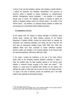 in terms of size and their limitations. Second, after adopting a specific definition, 
I analyze the dynamism and integration characteristics. The dynamism of 
economic activity is expected to capture subsistence vs. entrepreneurship 
activities -heterogeneous internal composition -, and therefore it is analyzed 
through class of worker. The integration attribute is intended to capture the 
degree of integration between formal and informal sectors - the function of the 
informal sector - and therefore it is analyzed through indicators of relative size 
and earnings and a crude indicator of labor mobility to/out sectors. 
13 
4.2.Implications on its size 
At the national level, the majority of national estimates of Colombian urban 
informal sector, including the official statistics produced by the National 
Department of Statistics (DANE), consider the informal sector as marginal, low 
productivity, and small-scale enterprises, and mainly use size of the firm and 
work class as measurement variables (Lopez, 1996; 1996; Caro, 1995). Few 
additional efforts have been conducted to include institutional regulation 
elements (health care benefits) in the empirical definition of the informal sector 
at a national level (McEwan, 1993; Nunez, 2000; Caro, 1995). 
In this section I analyze the implications on the size of the Urban Informal 
Sector (UIS) of the competing empirical definitions underlined in section 2. 
Given the available data, the state regulation element in the informal sector 
definition is measured through coverage of the health care system 8. This 
indicator is a good proxy for regulated labor relations for two reasons: first, 
although the quality of these data may be poor for some Third World countries, 
it is good in the case of Colombia; second, the enrollment cost in the health 
system is high, especially for self-employed workers. 
8 I use only health insurance coverage since it is the common variable in the 8 surveys. Only the 
last three surveys, 1996, 1998 and 2000, inquire about pension benefits. 
 