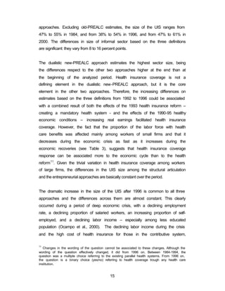 approaches. Excluding old-PREALC estimates, the size of the UIS ranges from 
47% to 55% in 1984, and from 38% to 54% in 1996, and from 47% to 61% in 
2000. The differences in size of informal sector based on the three definitions 
are significant: they vary from 8 to 16 percent points. 
The dualistic new-PREALC approach estimates the highest sector size, being 
the differences respect to the other two approaches higher at the end than at 
the beginning of the analyzed period. Health insurance coverage is not a 
defining element in the dualistic new-PREALC approach, but it is the core 
element in the other two approaches. Therefore, the increasing differences on 
estimates based on the three definitions from 1992 to 1996 could be associated 
with a combined result of both the effects of the 1993 health insurance reform – 
creating a mandatory health system - and the effects of the 1990-95 healthy 
economic conditions – increasing real earnings facilitated health insurance 
coverage. However, the fact that the proportion of the labor force with health 
care benefits was affected mainly among workers of small firms and that it 
decreases during the economic crisis as fast as it increases during the 
economic recoveries (see Table 3), suggests that health insurance coverage 
response can be associated more to the economic cycle than to the health 
reform11. Given the trivial variation in health insurance coverage among workers 
of large firms, the differences in the UIS size among the structural articulation 
and the entrepreneurial approaches are basically constant over the period. 
The dramatic increase in the size of the UIS after 1996 is common to all three 
approaches and the differences across them are almost constant. This clearly 
occurred during a period of deep economic crisis, with a declining employment 
rate, a declining proportion of salaried workers, an increasing proportion of self-employed, 
and a declining labor income – especially among less educated 
population (Ocampo et al., 2000). The declining labor income during the crisis 
and the high cost of health insurance for those in the contributive system, 
11 Changes in the wording of the question cannot be associated to these changes. Although the 
wording of the question effectively changed, it did from 1996 on. Between 1984-1994, the 
question was a multiple choice referring to the existing parallel health systems. From 1996 on, 
the question is a binary choice (yes/no) referring to health coverage trough any health care 
institution. 
15 
 