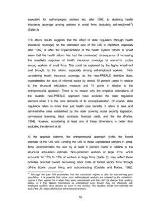 especially for self-employed workers led, after 1996, to declining health 
insurance coverage among workers in small firms (including self-employed12) 
(Table 3). 
The above results suggests that the effect of state regulation (through health 
insurance coverage) on the estimated size of the UIS is important, especially 
after 1992, or after the implementation of the health system reform. It would 
seem that the health reform has had the unintended consequence of increasing 
the sensitivity response of health insurance coverage to economic cycles 
among workers of small firms. This could be explained by the higher enrollment 
cost brought by the reform, especially among self-employed workers. Not-considering 
health insurance coverage, as the new-PREALC definition does, 
overestimates the size of informal sector by almost 10 percent points in relation 
to the structural articulation measure and 15 points in relation to the 
entrepreneurial approach. There is no reason why the empirical estimations of 
the dualistic new-PREALC approach have excluded the state regulation 
element when it is the core elements of its conceptualization. Of course, state 
regulation refers to more than just health care benefits. It refers to laws and 
administrative rules established by the state covering social security legislation, 
commercial licensing, labor contracts, financial credit, and the like (Portes, 
1994). However, considering at least one of these dimensions is better than 
excluding the element at all. 
At the opposite extreme, the entrepreneurial approach yields the lowest 
estimate of the UIS size. Limiting the UIS to those unprotected workers in small 
firms underestimates the size by at least 5 percent points in relation to the 
structural articulation estimate. Non-protected workers of large firms, which 
accounts for 15% to 17% of workers in large firms (Table 3), may reflect those 
activities oriented toward decreasing labor costs of formal sector firms through 
off-the books casual hiring and subcontracting (Castells and Portes, 1989). 
12 Although the Law 100 establishes that the subsidized regime is only for non-working poor 
population, it is possible that some poor self-employed workers are covered by the subsidized 
regime if they applied for it when they were unemployed and then did not change their working 
status, or if they classify themselves as unemployed even though they are effectively self-employed 
workers (and declare as such in the survey). This situation would over-estimate the 
size of the UIS, especially for poor self-employed workers. 
16 
 