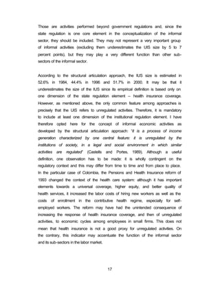 Those are activities performed beyond government regulations and, since the 
state regulation is one core element in the conceptualization of the informal 
sector, they should be included. They may not represent a very important group 
of informal activities (excluding them underestimates the UIS size by 5 to 7 
percent points), but they may play a very different function than other sub-sectors 
17 
of the informal sector. 
According to the structural articulation approach, the IUS size is estimated in 
52.6% in 1984, 44.4% in 1996 and 51.7% in 2000. It may be that it 
underestimates the size of the IUS since its empirical definition is based only on 
one dimension of the state regulation element – health insurance coverage. 
However, as mentioned above, the only common feature among approaches is 
precisely that the UIS refers to unregulated activities. Therefore, it is mandatory 
to include at least one dimension of the institutional regulation element. I have 
therefore opted here for the concept of informal economic activities as 
developed by the structural articulation approach: “it is a process of income 
generation characterized by one central feature: it is unregulated by the 
institutions of society, in a legal and social environment in which similar 
activities are regulated” (Castells and Portes, 1989). Although a useful 
definition, one observation has to be made: it is wholly contingent on the 
regulatory context and this may differ from time to time and from place to place. 
In the particular case of Colombia, the Pensions and Health Insurance reform of 
1993 changed the context of the health care system: although it has important 
elements towards a universal coverage, higher equity, and better quality of 
health services, it increased the labor costs of hiring new workers as well as the 
costs of enrollment in the contributive health regime, especially for self-employed 
workers. The reform may have had the unintended consequence of 
increasing the response of health insurance coverage, and then of unregulated 
activities, to economic cycles among employees in small firms. This does not 
mean that health insurance is not a good proxy for unregulated activities. On 
the contrary, this indicator may accentuate the function of the informal sector 
and its sub-sectors in the labor market. 
 