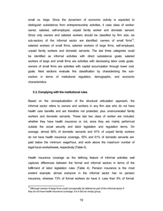 small vs. large. Since the dynamism of economic activity is expected to 
distinguish subsistence from entrepreneurship activities, it uses class of worker: 
owner, salaried, self-employed, unpaid family worker and domestic servant. 
Since only owners and salaried workers should be classified by firm size, six 
sub-sectors of the informal sector are identified: owners of small firms13, 
salaried workers of small firms, salaried workers of large firms, self-employed, 
unpaid family workers and domestic servants. The last three categories could 
be identified as informal activities with direct subsistence goals; salaried 
workers of large and small firms are activities with decreasing labor costs goals; 
owners of small firms are activities with capital accumulation through lower cost 
goals. Next sections evaluate this classification by characterizing the sub-sectors 
in terms of institutional regulation, demographic, and economic 
19 
characteristics. 
5.2.Complying with the institutional rules 
Based on the conceptualization of the structural articulation approach, the 
informal sector refers to owners and workers in any firm size who do not have 
health care benefits and are therefore not protected, plus unremunerated family 
workers and domestic servants. These last two class of worker are included, 
whether they have health insurance or not, since they are mainly performed 
outside the social security and labor legislation and regulation terms. On 
average, almost 80% of domestic servants and 91% of unpaid family workers 
do not have health insurance coverage, 55% and 61% of domestic servants are 
paid below the minimum wage/hour, and work above the maximum number of 
legal hours worked/week, respectively (Table 4). 
Health insurance coverage as the defining feature of informal activities well 
captures differences between the formal and informal sectors in terms of the 
fulfillment of labor legislation rules (Table 4). Pension insurance is the most 
evident example: almost everyone in the informal sector has no pension 
insurance, whereas 73% of formal workers do have it. Less than 9% of formal 
13 Although owners of large firms could conceptually be defined as part of the informal sector if 
they do not have health insurance coverage, it is in fact an empty group. 
 