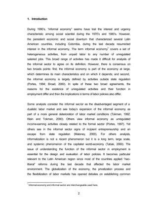 2 
1. Introduction 
During 1990’s, “informal economy” seems have lost the interest and urgency 
characteristic among social scientist during the 1970’s and 1980’s. However, 
the persistent economic and social downturn that characterized several Latin 
American countries, including Colombia, during the last decade resurrected 
interest in the informal economy. The term informal economy1 covers a set of 
heterogeneous activities, from unpaid labor to any number of unregulated 
salaried jobs. This broad range of activities has made it difficult for analysts of 
the informal sector to agree on its definition. However, there is consensus on 
two broads points: first, the informal economy is part of the economy at large, 
which determines its main characteristics and on which it depends; and second, 
the informal economy is largely defined by activities outside state regulation 
(Portes, 1994; Broad, 2000). In spite of these two broad agreements, the 
reasons for the existence of unregulated activities and their function in 
employment differ and then the implications in terms of labor policies also differ. 
Some analysts consider the informal sector as the disadvantaged segment of a 
dualistic labor market and see today’s expansion of the informal economy as 
part of a more general deterioration of labor market conditions (Tokman, 1992; 
Klein and Tokman, 2000). Others view informal economy as unregulated 
income-earning activities closely related to the formal sector (Portes, 1997). Yet 
others see in the informal sector signs of incipient entrepreneurship and an 
escape from state regulation (Maloney, 2000). For others analysts, 
informalization is not a recent phenomenon but it is a long term, large scale, 
and systemic phenomenon of the capitalist world-economy (Tabak, 2000). The 
issue of understanding the function of the informal sector in employment is 
essential for the design and evaluation of labor policies. It becomes particular 
relevant to the Latin American region since most of the countries applied “neo-liberal” 
reforms during the last decade that affected the labor market 
environment. The globalization of the economy, the privatization process and 
the flexibilization of labor markets has opened debates on establishing common 
1 Informal economy and informal sector are interchangeable used here. 
 