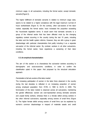 minimum wage, in all sub-sectors, including the formal sector, except domestic 
servants (Figure 3). 
The higher fulfillment of domestic servants in relation to minimum wage rules, 
seems to be related to a higher compliance with the legal maximum num ber of 
hours worked/week (Figure 4). On the contrary, other sub-sectors of the labor 
market, especially the formal sector, have increased the proportion exceeding 
the hours/week legislation terms. It would seem that domestic servants is a 
group of the informal sector that has been affected most by the changing 
regulatory context occurring in the country during the last 15 years, including 
the labor and the health system reforms. However, they are still a group in great 
disadvantage with particular characteristics that justify including it as a separate 
sub-sector of the informal sector. By contrast, workers in all other sub-sectors, 
including the formal sector, have experience a worsening of their labor 
conditions. 
21 
5.3.An empirical characterization 
The aim of this section is to characterize the sub-sector workers according to 
demographic and socio-economic conditions, in order to confirm the 
classification opted in this paper- that proposed by the structural articulation 
approach. 
Feminization of all sub-sectors of the labor market 
The increasing participation of women in the labor force observed in the country 
during the last decades is reflected in an increasing proportion of women 
among employed population: from 37.8% in 1984 to 44.4% in 2000. The 
feminization of the labor market is observed across all sub-sectors, maintaining 
the gender differences: women are over-represented among domestic servants 
and unpaid family workers, whereas there is a female deficit among workers in 
the other informal sub-sectors, especially among owners of small firms (Figure 
5). The higher female deficit among owners of small firms can be explained by 
women’s common disadvantage in respect of materials assets and credit 
 