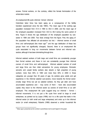 access. Formal workers, on the contrary, reflect the female feminization of the 
whole labor market. 
An employment life cycle: informal - formal - informal 
Colombian labor force has been aging as a consequence of the fertility 
transition experienced since the late 1960’s. The mean age of the working age 
population increased from 31.9 in 1984 to 35.6 in 2000, and the mean age of 
the employed population increased from 33.9 to 36.4 during the same period of 
time. Figure 6 shows the age distribution of the employed population by sub-sector 
in 1984 and 2000. Two facts emerge from the figure. First, the aging of 
the population has affected all sub-sectors but two – informal owners of small 
firms and self-employed (the mean age17 and the age distribution of these two 
groups have not significantly changed). Second, there is an employment life 
cycle associated to long run movements between formal and informal sub-sectors, 
although it has been diminishing through time. 
Informal salaried workers of both large and small firms are consistently younger 
than formal workers and these in turn are consistently younger than informal 
owners of small firms and self-employed. Informal salaried workers of small 
and large firms are then initial sub-sectors for young employees. Domestic 
servants and unpaid family workers also absorb a high proportion of young 
workers: more than 65% in 1984 and more than 50% in 2000 in those 
categories are younger than 30 years of age. As workers grow adults and get 
experience in the informal salaried sub-sectors, move towards the formal sector 
(mostly large firms) but yet as salaried workers. As they get older and have 
accumulated experience and - may some of them - have also accumulated 
capital, they return to the informal sector as owners of small firms or as self-employed. 
This employment life cycle suggest long run informal – formal – 
informal movements. It is not just a life cycle from small to large to small 
enterprises, as pointed out by Lopez (1996), but it is a life cycle that starts in the 
informal sector (in both small and large enterprises) and ends up in the informal 
sector (in small enterprises). Roberts (1989) observed a similar household life 
17 Mean age is presented as the number in parenthesis next to each legend in the graph. 
22 
 