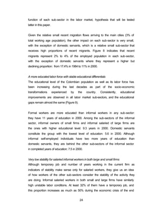 function of each sub-sector in the labor market, hypothesis that will be tested 
latter in this paper. 
Given the relative small recent migration flows arriving to the main cities (3% of 
total working age population), the other impact on each sub-sector is very small, 
with the exception of domestic servants, which is a relative small sub-sector that 
receives high proportions of recent migrants. Figure 8 indicates that recent 
migrants represent 2% to 4% of the employed population in each sub-sector, 
with the exception of domestic servants where they represent a higher but 
declining proportion: from 17.4% in 1984 to 11% in 2000. 
A more educated labor force with stable educational differentials 
The educational level of the Colombian population as well as its labor force has 
been increasing during the last decades as part of the socio-economic 
transformations experienced by the country. Consistently, educational 
improvements are observed in all labor market sub-sectors, and the educational 
gaps remain almost the same (Figure 9). 
Formal workers are more educated than informal workers in any sub-sector: 
they have 11 years of education in 2000. Among the sub-sectors of the informal 
sector, informal owners of small firms and informal salaried of large firms are 
the ones with higher educational level: 9.3 years in 2000. Domestic servants 
constitute the group with the lowest level of education: 5.6 in 2000. Although 
informal self-employed individuals have two more years of education than 
domestic servants, they are behind the other sub-sectors of the informal sector 
in completed years of education: 7.5 in 2000. 
Very low stability for salaried informal workers in both large and small firms 
Although temporary job and number of years working in the current firm as 
indicators of stability make sense only for salaried workers, they give us an idea 
of how workers of the other sub-sectors consider the stability of the activity they 
are doing. Informal salaried workers in both small and large firms have similarly 
high unstable labor conditions. At least 32% of them have a temporary job, and 
this proportion increases as much as 50% during the economic crisis of the end 
24 
 