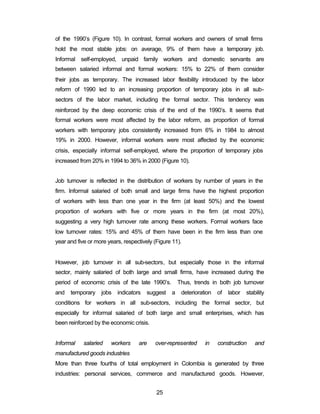 of the 1990’s (Figure 10). In contrast, formal workers and owners of small firms 
hold the most stable jobs: on average, 9% of them have a temporary job. 
Informal self-employed, unpaid family workers and domestic servants are 
between salaried informal and formal workers: 15% to 22% of them consider 
their jobs as temporary. The increased labor flexibility introduced by the labor 
reform of 1990 led to an increasing proportion of temporary jobs in all sub-sectors 
of the labor market, including the formal sector. This tendency was 
reinforced by the deep economic crisis of the end of the 1990’s. It seems that 
formal workers were most affected by the labor reform, as proportion of formal 
workers with temporary jobs consistently increased from 6% in 1984 to almost 
19% in 2000. However, informal workers were most affected by the economic 
crisis, especially informal self-employed, where the proportion of temporary jobs 
increased from 20% in 1994 to 36% in 2000 (Figure 10). 
Job turnover is reflected in the distribution of workers by number of years in the 
firm. Informal salaried of both small and large firms have the highest proportion 
of workers with less than one year in the firm (at least 50%) and the lowest 
proportion of workers with five or more years in the firm (at most 20%), 
suggesting a very high turnover rate among these workers. Formal workers face 
low turnover rates: 15% and 45% of them have been in the firm less than one 
year and five or more years, respectively (Figure 11). 
However, job turnover in all sub-sectors, but especially those in the informal 
sector, mainly salaried of both large and small firms, have increased during the 
period of economic crisis of the late 1990’s. Thus, trends in both job turnover 
and temporary jobs indicators suggest a deterioration of labor stability 
conditions for workers in all sub-sectors, including the formal sector, but 
especially for informal salaried of both large and small enterprises, which has 
been reinforced by the economic crisis. 
Informal salaried workers are over-represented in construction and 
manufactured goods industries 
More than three fourths of total employment in Colombia is generated by three 
industries: personal services, commerce and manufactured goods. However, 
25 
 