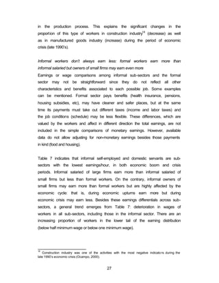 in the production process. This explains the significant changes in the 
proportion of this type of workers in construction industry18 (decrease) as well 
as in manufactured goods industry (increase) during the period of economic 
crisis (late 1990’s). 
Informal workers don’t always earn less: formal workers earn more than 
informal salaried but owners of small firms may earn even more 
Earnings or wage comparisons among informal sub-sectors and the formal 
sector may not be straightforward since they do not reflect all other 
characteristics and benefits associated to each possible job. Some examples 
can be mentioned. Formal sector pays benefits (health insurance, pensions, 
housing subsidies, etc), may have cleaner and safer places, but at the same 
time its payments must take out different taxes (income and labor taxes) and 
the job conditions (schedule) may be less flexible. These differences, which are 
valued by the workers and affect in different direction the total earnings, are not 
included in the simple comparisons of monetary earnings. However, available 
data do not allow adjusting for non-monetary earnings besides those payments 
in kind (food and housing). 
Table 7 indicates that informal self-employed and domestic servants are sub-sectors 
with the lowest earnings/hour, in both economic boom and crisis 
periods. Informal salaried of large firms earn more than informal salaried of 
small firms but less than formal workers. On the contrary, informal owners of 
small firms may earn more than formal workers but are highly affected by the 
economic cycle: that is, during economic upturns earn more but during 
economic crisis may earn less. Besides these earnings differentials across sub-sectors, 
a general trend emerges from Table 7: deterioration in wages of 
workers in all sub-sectors, including those in the informal sector. There are an 
increasing proportion of workers in the lower tail of the earning distribution 
(below half minimum wage or below one minimum wage). 
18 Construction industry was one of the activities with the most negative indicato rs during the 
late 1990’s economic crisis (Ocampo, 2000). 
27 
 
