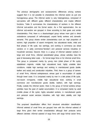 The previous demographic and socioeconomic differences among workers 
suggest that it is not possible to characterize the informal sector as just one 
homogeneous group. The informal sector is very heterogeneous, composed of 
sub-sectors with different goals, different characteristics and maybe different 
functions. Table 8 summarizes the characteristics of workers in the different 
informal sub-sectors and the formal sector. As a first approximation, the six 
informal sub-sectors are grouped in three according to their goals and similar 
characteristics. First, there is a disadvantaged group whose main goal is direct 
subsistence composed of self-employed, unpaid family workers and domestic 
servants. This group shares similar characteristics such as: high proportion of 
women, high proportion of recent immigrants, low educational levels, initial and 
final phases of life cycle, low earnings, and working in commerce (as street 
vendors or in petty commerce-“tiendas”) and personal services industries (in 
household services). Second, there is a group of informal salaried workers in 
large and small firms, informal subordinated group, whose activities have the 
goal of decreasing labor costs – for formal large firms or for informal small firms. 
This group is composed mainly by young men (initial phase of life cycle), 
established migrants, middle high educational level, highly unstable labor 
conditions, middle high earnings and working in manufactured goods (textile, 
leather and wood) and construction industries. Third, there is a group of owners 
of small firms, informal entrepreneurs, whose goal is accumulation of capital 
through lower costs. It is composed mainly by men in a late phase of life cycle, 
non-recent immigrants, middle high educational level, working in small 
commerce and manufactured goods (textile, leather), with high earnings. 
Finally, outside the informal sector, there is the group of formal workers, whose 
activities have the goal of capital accumulation. It is composed mainly by adult 
(middle phase of life cycle), highly educated workers, in manufactured goods 
and personal social services industries, with high labor stability and high 
earnings. 
This proposed classification differs from structural articulation classification. 
Informal salaried of small firms are grouped here with the informal salaried of 
large firms given their similar characteristics although their products serve 
different clientele: informal salaried of large firms with large formal sector firms, 
28 
 