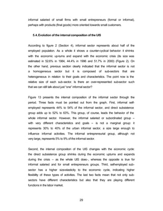 informal salaried of small firms with small entrepreneurs (formal or informal), 
perhaps with products (final goods) more oriented towards small customers. 
5.4.Evolution of the internal composition of the UIS 
According to figure 2 (Section 4), informal sector represents about half of the 
employed population. As a whole it shows a counter-cyclical behavior: it shrinks 
with the economic up-turns and expand with the economic crisis (its size was 
estimated in 52.6% in 1984, 44.4% in 1996 and 51.7% in 2000) (Figure 2). On 
the other hand, previous section clearly indicated that the informal sector is not 
a homogeneous sector but it is composed of sub-sectors that are 
heterogeneous in relation to their goals and characteristics. The point now is the 
relative size of each sub-sector. Is there an over-represented sub-sector such 
that we can still talk about just “one” informal sector? 
Figure 13 presents the internal composition of the informal sector through the 
period. Three facts must be pointed out from the graph. First, informal self-employed 
represents 44% to 54% of the informal sector, and direct subsistence 
group adds up to 52% to 63%. This group, of course, leads the behavior of the 
whole informal sector. However, the informal salaried or subordinated group – 
with very different characteristics and goals – is not a marginal group: it 
represents 30% to 40% of the urban informal sector, a size large enough to 
influence informal activities. The informal entrepreneurial group, although not 
very large, represents 5% to 9% of the informal sector. 
Second, the internal composition of the UIS changes with the economic cycle: 
the direct subsistence group shrinks during the economic upturns and expands 
during the crisis – as the whole UIS does-, whereas the opposite is true for 
informal salaried and for small entrepreneurs groups. Third, self-employed sub-sector 
has a higher size-elasticity to the economic cycle, indicating higher 
flexibility of these types of activities. The last two facts mean that not only sub-sectors 
have different characteristics but also that they are playing different 
29 
functions in the labor market. 
 
