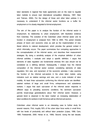 labor standards in regional free trade agreements and on the need to regulate 
labor markets to ensure neat international competition (Maloney, 1997; Klein 
and Tokman, 2000). For the design of those and other labor policies it is 
necessary to understand if the informal sector functions as a buffer for 
employment or it is closely integrated to formal employment. 
The aim of this paper is to analyze the function of the informal sector in 
employment, its relationship to urban employment, with illustrative evidence 
from Colombia. The evolution of the Colombian urban informal sector and its 
function in employment is analyzed from 1984 to 2000. This period includes 
phases of boom and economic crisis as well as the implementation of neo-liberal 
reforms to national development, which provides the general context in 
which informality occurs. The paper summarizes four competing approaches to 
the conceptualization of the informal sector, and describes their measurement 
strategies. By doing a sensitivity analysis of the empirical definition of urban 
informal activities, I evaluate and adopt a specific definition. I argue that 
elements of state regulation are fundamental whereas firm size should not be 
considered as a defining element. Subsequently, I analyze how the internal 
composition of the informal sector evolved, considering elements of state 
regulation, firm size, and dynamism of the economic activities. I also examine 
the function of the informal sub-sectors in the urban labor market, using 
indicators such as relative earnings and size, and a crude indicator of labor 
mobility. At least three sub-sectors conforming the informal sector are identified: 
salaried workers of large and small firms, entrepreneurs and subsistence 
workers. I argue that each sub-sector of the informal sector responds in 
different ways to prevailing economic conditions. No dominant sub-sector 
permits broad-range generalizations about “the” informal sector. However, a 
general trend is observed in the labor market: an increasing deterioration of 
labor conditions for workers in both formal as well as informal sub-sectors. 
Colombian urban informal sector is an interesting case to further study for 
several reasons. First, roughly 50% of the urban labor force works in small firms 
with low levels of productivity and without labor protection (López, 1996; Caro, 
1995; Fedesarrollo, 2000; Henao et al., 1999). Second, during the last decade, 
3 
 