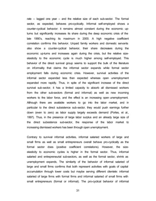 rate – lagged one year – and the relative size of each sub-sector. The formal 
sector, as expected, behaves pro-cyclically. Informal self-employed shows a 
counter-cyclical behavior: it remains almost constant during the economic up-turns 
but significantly increases its share during the deep economic crisis of the 
late 1990’s, reaching its maximum in 2000. A high negative coefficient 
correlation confirms this behavior. Unpaid family workers and domestic servants 
also show a counter-cyclical behavior, their share decreases during the 
economic up-turns and increases again during the crisis, but the relative size-elasticity 
to the economic cycle is much higher among self-employed. This 
behavior of the direct survival group seems to support the bulk of the literature 
on informality that claims the informal sector expands while formal sector 
employment falls during economic crisis. However, survival activities of the 
informal sector expanded less than expected whereas open unemployment 
expanded more rapidly. Thus, in spite of the significant increase of the direct 
survival sub-sector, it has a limited capacity to absorb all dismissed workers 
from the other sub-sectors (formal and informal) as well as new incoming 
workers to the labor force, and the effect is an increasing open unemployment. 
Although there are available workers to go into the labor market, and in 
particular to the direct subsistence sub-sector, they would push earnings further 
down (even to zero) as labor supply largely exceeds demand (Portes, et al., 
1997). Thus, in the presence of large labor surplus and an already large size of 
the direct subsistence sub-sector, the response of the labor market to 
increasing dismissed workers has been through open unemployment. 
Contrary to survival informal activities, informal salaried workers of large and 
small firms as well as small entrepreneurs overall behave pro-cyclically as the 
formal sector does (positive coefficient correlations). However, the size-elasticity 
to economic cycles is higher in the formal sector. Thus, informal 
salaried and entrepreneurial sub-sectors, as well as the formal sector, shrink as 
unemployment expands. The similarity of the behavior of informal salaried of 
large and small firms confirms that both represent activities with goals of capital 
accumulation through lower costs but maybe serving different clientele: informal 
salaried of large firms with formal firms and informal salaried of small firms with 
small entrepreneurs (formal or informal). The pro-cyclical behavior of informal 
31 
 