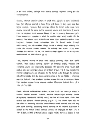 in the labor market, although their relative earnings improved during the late 
economic crisis. 
Second, informal salaried workers in small firms appears to earn consistently 
less than informal salaried in large firms and these, in turn, earn less than 
formal workers. However, their earnings relative to formal sector wage have 
roughly remained the same during economic upturns and downturns. It seems 
then that displaced formal workers (Figure 14) are not pushing down earnings in 
these sub-sectors, opposing to what the dualistic view would predict. On the 
contrary, they behave much as the formal sector does, suggesting again a close 
integration between these sub-sectors with the formal sector (through 
subcontracting and off-the-books hiring), and/or a binding wage affecting both 
formal and informal salaried workers. As Maloney and Nuñez (2001) affirm, 
“although not enforced by law, the minimum wage appears to be an important 
benchmark for “fair” remuneration” (pp. 9). 
Third, informal owners of small firms receive generally more than formal 
workers. Their relative earnings behave pro-cyclically: slightly increase with 
economic upturns and significantly decrease with economic crisis. Given both 
relative size and earnings behave pro-cyclically (Figure 14), it may indicate that 
informal entrepreneurs are integrated to the formal sector through the demand 
side of final goods. Only the deep economic crisis of the late 1990’s – when real 
earnings declined - has produced earnings among informal entrepreneurs lower 
than earnings among formal workers: relative differences declined from 1.2 in 
1994 to 0.75 in 2000. 
Fourth, informal self-employed workers receive hourly real earnings similar to 
informal salaried workers. However, informal self-employed earnings behave 
pro-cyclically, significantly declining during the late economic crisis. Given their 
relative size behaves counter-cyclically (Figure 14), this would imply that this 
sub-sector is absorbing displaced formal/informal sector workers such that they 
push down earnings, decreasing relative earnings of this informal sub-sector in 
relation to the formal sector: earnings among self-employed fall from 73% in 
1994 to 50% in 2000 of formal salaried wages. Finally, there is a decline in real 
33 
 