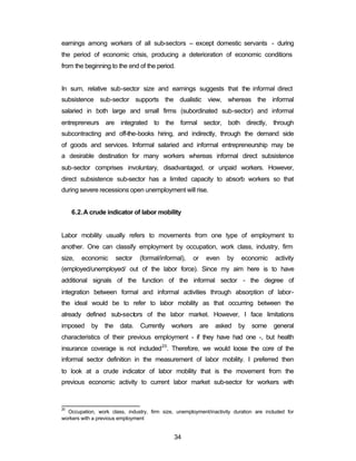 earnings among workers of all sub-sectors – except domestic servants - during 
the period of economic crisis, producing a deterioration of economic conditions 
from the beginning to the end of the period. 
In sum, relative sub-sector size and earnings suggests that the informal direct 
subsistence sub-sector supports the dualistic view, whereas the informal 
salaried in both large and small firms (subordinated sub-sector) and informal 
entrepreneurs are integrated to the formal sector, both directly, through 
subcontracting and off-the-books hiring, and indirectly, through the demand side 
of goods and services. Informal salaried and informal entrepreneurship may be 
a desirable destination for many workers whereas informal direct subsistence 
sub-sector comprises involuntary, disadvantaged, or unpaid workers. However, 
direct subsistence sub-sector has a limited capacity to absorb workers so that 
during severe recessions open unemployment will rise. 
6.2.A crude indicator of labor mobility 
Labor mobility usually refers to movements from one type of employment to 
another. One can classify employment by occupation, work class, industry, firm 
size, economic sector (formal/informal), or even by economic activity 
(employed/unemployed/ out of the labor force). Since my aim here is to have 
additional signals of the function of the informal sector - the degree of 
integration between formal and informal activities through absorption of labor-the 
ideal would be to refer to labor mobility as that occurring between the 
already defined sub-sectors of the labor market. However, I face limitations 
imposed by the data. Currently workers are asked by some general 
characteristics of their previous employment - if they have had one -, but health 
insurance coverage is not included20. Therefore, we would loose the core of the 
informal sector definition in the measurement of labor mobility. I preferred then 
to look at a crude indicator of labor mobility that is the movement from the 
previous economic activity to current labor market sub-sector for workers with 
20 Occupation, work class, industry, firm size, unemployment/inactivity duration are included for 
workers with a previous employment 
34 
 