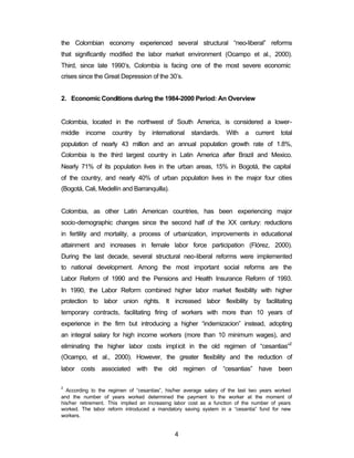 the Colombian economy experienced several structural “neo-liberal” reforms 
that significantly modified the labor market environment (Ocampo et al., 2000). 
Third, since late 1990’s, Colombia is facing one of the most severe economic 
crises since the Great Depression of the 30’s. 
2. Economic Conditions during the 1984-2000 Period: An Overview 
Colombia, located in the northwest of South America, is considered a lower-middle 
income country by international standards. With a current total 
population of nearly 43 million and an annual population growth rate of 1.8%, 
Colombia is the third largest country in Latin America after Brazil and Mexico. 
Nearly 71% of its population lives in the urban areas, 15% in Bogotá, the capital 
of the country, and nearly 40% of urban population lives in the major four cities 
(Bogotá, Cali, Medellín and Barranquilla). 
Colombia, as other Latin American countries, has been experiencing major 
socio-demographic changes since the second half of the XX century: reductions 
in fertility and mortality, a process of urbanization, improvements in educational 
attainment and increases in female labor force participation (Flórez, 2000). 
During the last decade, several structural neo-liberal reforms were implemented 
to national development. Among the most important social reforms are the 
Labor Reform of 1990 and the Pensions and Health Insurance Reform of 1993. 
In 1990, the Labor Reform combined higher labor market flexibility with higher 
protection to labor union rights. It increased labor flexibility by facilitating 
temporary contracts, facilitating firing of workers with more than 10 years of 
experience in the firm but introducing a higher “indemizacion” instead, adopting 
an integral salary for high income workers (more than 10 minimum wages), and 
eliminating the higher labor costs implicit in the old regimen of “cesantias”2 
(Ocampo, et al., 2000). However, the greater flexibility and the reduction of 
labor costs associated with the old regimen of “cesantias” have been 
2 According to the regimen of “cesantias”, his/her average salary of the last two years worked 
and the number of years worked determined the payment to the worker at the moment of 
his/her retirement. This implied an increasing labor cost as a function of the number of years 
worked. The labor reform introduced a mandatory saving system in a “cesantia” fund for new 
workers. 
4 
 