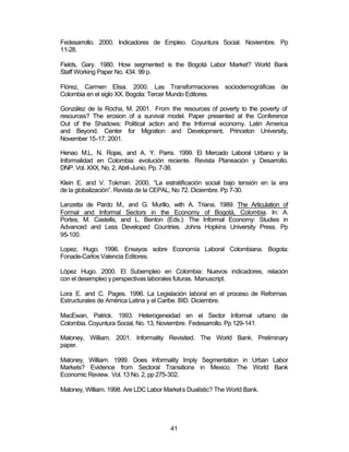 Fedesarrollo. 2000. Indicadores de Empleo. Coyuntura Social. Noviembre. Pp 
11-28. 
Fields, Gary. 1980. How segmented is the Bogotá Labor Market? World Bank 
Staff Working Paper No. 434. 99 p. 
Flórez, Carmen Elisa. 2000. Las Transformaciones sociodemográficas de 
Colombia en el siglo XX. Bogota: Tercer Mundo Editores. 
González de la Rocha, M. 2001. From the resources of poverty to the poverty of 
resources? The erosion of a survival model. Paper presented at the Conference 
Out of the Shadows: Political action and the Informal economy. Latin America 
and Beyond. Center for Migration and Development, Princeton University, 
November 15-17, 2001. 
Henao M.L, N. Rojas, and A. Y. Parra. 1999. El Mercado Laboral Urbano y la 
Informalidad en Colombia: evolución reciente. Revista Planeación y Desarrollo. 
DNP. Vol. XXX, No. 2, Abril-Junio. Pp. 7-38. 
Klein E. and V. Tokman. 2000. “La estratificación social bajo tensión en la era 
de la globalización”. Revista de la CEPAL, No 72. Diciembre. Pp 7-30. 
Lanzetta de Pardo M., and G. Murillo, with A. Triana. 1989. The Articulation of 
Formal and Informal Sectors in the Economy of Bogotá, Colombia. In: A. 
Portes, M. Castells, and L. Benton (Eds.): The Informal Economy: Studies in 
Advanced and Less Developed Countries. Johns Hopkins University Press. Pp 
95-100. 
Lopez, Hugo. 1996. Ensayos sobre Economía Laboral Colombiana. Bogota: 
Fonade-Carlos Valencia Editores. 
López Hugo. 2000. El Subempleo en Colombia: Nuevos indicadores, relación 
con el desempleo y perspectivas laborales futuras. Manuscript. 
Lora E. and C. Pages. 1996. La Legislación laboral en el proceso de Reformas 
Estructurales de América Latina y el Caribe. BID. Diciembre. 
MacEwan, Patrick. 1993. Heterogeneidad en el Sector Informal urbano de 
Colombia. Coyuntura Social, No. 13, Noviembre. Fedesarrollo. Pp 129-141. 
Maloney, William. 2001. Informality Revisited. The World Bank. Preliminary 
paper. 
Maloney, William. 1999. Does Informality Imply Segmentation in Urban Labor 
Markets? Evidence from Sectoral Transitions in Mexico. The World Bank 
Economic Review. Vol. 13 No. 2, pp 275-302. 
Maloney, William. 1998. Are LDC Labor Markets Dualistic? The World Bank. 
41 
 