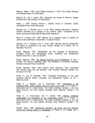 Maloney, William. 1997. Labor Market Structure in LDCs Time Series Evidence 
on Competing Views. The World Bank. 
Maloney W., and J. Nunez. 2001. Measuring the Impact of Minimum Wages: 
Evidence from Latin America. The World Bank. 
Núñez, J. 2000. Empleo Informal y Evasión Fiscal en Colombia. CEDE. 
Universidad de Los Andes. Manuscript. 
Ocampo J.A., F. Sánchez, and C. Tovar. 2000. Cambio Estructural y deterioro 
Laboral: Colombia en la década de los noventa. CEDE, Universidad de los 
Andes. Documento CEDE 2000-06. Mayo 2000. Bogotá D.C. 
Plaza B. y Barona A.B., 1999. Afiliación de la población pobre al sistema de 
salud: el caso colombiano. Fedesarrollo – Fundación Corona. 
Ocampo J.A., F. Sánchez, and C. Tovar. 2000. Mercado laboral y distribución 
del ingreso en Colombia en los anos noventa. Revista de la CEPAL, No. 72, 
Diciembre. Pp 53-78. 
Portes, Alejandro. 1997. “Neoliberalism and the Sociology of Development: 
Emerging Trends and Unanticipated Facts”. Population and Development 
Review. Vol 23, No. 2, June. Pp. 229-259. 
Portes, Alejandro. 1994. The Informal Economy and Its Paradoxes. In: Neil J. 
Smelser and Richard Swedberg (Eds): The Handbook of Economic Sociology. 
Princeton University Press. Pp 426-449. 
Portes, Alejandro. 1985. “Latin America Class Structures: Their composition 
and Change during the Last Decades”. Latin American Research Review, Vol. 
20, Issue 3. Pp 7-39. 
Portes, A., and R. Schauffler. 1993. “Competing Perspectives on the Latin 
American Informal Sector”. Population and Development Review 19, No 1, 
March. Pp 33-60. 
Portes A., J. Itzigsohn, and C. Dore-Cabral. 1997. Urbanization in the 
Caribbean Basin. Social change during the years of the crisis. In: A. Portes, C. 
Dore-Cabral and P. Landolt (Eds.): The Urban Caribbean transition to the new 
global economy. The John Hopkins University Press. Baltimore. Chapter 2. Pp 
16-54. 
Portes A., C. Dore-Cabral, and P. Landolt. 1997. Studying Caribeean 
Urabanization: An Introduction to the Comparative Project. In: A. Portes, C. 
Dore-Cabral and P. Landolt (Eds.): The Urban Caribbean transition to the new 
global economy. The John Hopkins University Press. Baltimore. Chapter 1. Pp 
3-15. 
Roberts, Bryan. 1989. Employment Structure, Life Cycle, and Life Chances: 
Formal and Informal sectors in Guadalajara. In: Portes A., M. Castells, and L. 
42 
 