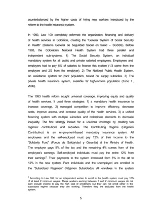 counterbalanced by the higher costs of hiring new workers introduced by the 
reform to the health insurance system. 
In 1993, Law 100 completely reformed the organization, financing and delivery 
of health services in Colombia, creating the “General System of Social Security 
in Health” (Sistema General de Seguridad Social en Salud – SGSSS). Before 
1993, the Colombian National Health System had three parallel and 
independent sub-systems. 1) The Social Security System, an individual 
mandatory system for all public and private salaried employees. Employees and 
employers had to pay 6% of salaries to finance this system (1/3 came from the 
employee and 2/3 from the employer). 2) The National Public Health System, 
an assistance system for poor population, based on supply subsidies. 3) The 
private health insurance system, available for high-income population (Tono T., 
2000). 
The 1993 health reform sought universal coverage, improving equity and quality 
of health services. It used three strategies: 1) a mandatory health insurance to 
increase coverage, 2) managed competition to improve efficiency, decrease 
costs, improve access, and increase quality of the health services, 3) a unified 
financing system with multiple subsidies and redistribute elements to decrease 
inequality. The first strategy looked for a universal coverage by creating two 
regimes: contributions and subsidies. The Contributing Regime (Régimen 
Contributivo) is an employment-based mandatory insurance system. All 
employees and the self-employed must pay 12% of their income to the 
“Solidarity Fund” (Fondo de Solidaridad y Garantía) at the Ministry of Health. 
The employer pays 8% of the tax and the remaining 4% comes from of the 
employee’s earnings. Self-employed individuals must pay the entire 12% from 
their earnings3. Their payments to the system increased from 6% in the old to 
12% in the new system. Poor individuals and the unemployed are enrolled in 
the “Subsidized Regimen” (Régimen Subsidiado). All enrollees in the system 
3 According to Law 100, for an independent worker to enroll in the health system must pay 12% 
of at least 2 minimum wages. Those workers earning between 1 and 2 minimum wages do not 
earn enough income to pay the high cost of enrollment, but they can not enroll either in the 
subsidized regime because they are working. Therefore they are excluded from the health 
system. 
5 
 
