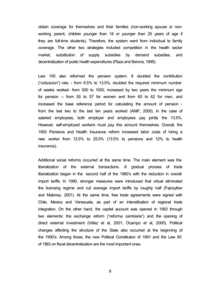 obtain coverage for themselves and their families (non-working spouse or non-working 
parent, children younger than 18 or younger than 25 years of age if 
they are full-time students). Therefore, the system went from individual to family 
coverage. The other two strategies included competition in the health sector 
market, substitution of supply subsidies by demand subsidies, and 
decentralization of public health expenditures (Plaza and Barona, 1999). 
Law 100 also reformed the pension system. It doubled the contribution 
(“cotizacion”) rate - from 6.5% to 13.5%, doubled the required minimum number 
of weeks worked- from 500 to 1000, increased by two years the minimum age 
for pension – from 55 to 57 for women and from 60 to 62 for men, and 
increased the base reference period for calculating the amount of pension - 
from the last two to the last ten years worked (ANIF, 2000). In the case of 
salaried employees, both employer and employees pay jointly the 13.5%. 
However, self-employed workers must pay this amount themselves. Overall, the 
1993 Pensions and Health Insurance reform increased labor costs of hiring a 
new worker from 12.5% to 25.5% (13.5% to pensions and 12% to health 
insurance). 
Additional social reforms occurred at the same time. The main element was the 
liberalization of the external transactions. A gradual process of trade 
liberalization began in the second half of the 1980’s with the reduction in overall 
import tariffs. In 1990, stronger measures were introduced that virtual eliminated 
the licensing regime and cut average import tariffs by roughly half (Fajnzylber 
and Maloney, 2001). At the same time, free trade agreements were signed with 
Chile, Mexico and Venezuela, as part of an intensification of regional trade 
integration. On the other hand, the capital account was opened in 1993 through 
two elements: the exchange reform (“reforma cambiaria”) and the opening of 
direct external investment (Vélez et al, 2001; Ocampo et al, 2000). Political 
changes affecting the structure of the State also occurred at the beginning of 
the 1990’s. Among those, the new Political Constitution of 1991 and the Law 60 
of 1993 on fiscal decentralization are the most important ones. 
6 
 