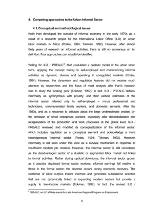 4. Competing approaches to the Urban Informal Sector 
4.1.Conceptual and methodological issues 
Keith Hart developed the concept of informal economy in the early 1970s as a 
result of a research project for the International Labor Office (ILO) on urban 
labor markets in Africa (Portes, 1994; Tokman, 1992). However, after almost 
thirty years of research on informal activities, there is still no consensus on its 
definition. Four approaches can actually be identified. 
Writing for ILO / PREALC6, Hart postulated a dualistic model of the urban labor 
force, applying the concept mainly to self-employed and characterizing informal 
activities as dynamic, diverse and operating in unregulated markets (Portes, 
1994). However, the dynamism and regulation features did not receive much 
attention by researchers and the focus of most analysis after Hart’s research 
was to study the working poor (Tokman, 1992). In fact, ILO / PREALC defines 
informality as synonymous with poverty, and their earliest estimates of the 
informal sector referred only to self-employed – minus professional and 
technicians, unremunerated family workers, and domestic servants. After the 
1980s, and as a response to critiques about the large underestimate created by 
the omission of small enterprises workers, especially after decentralization and 
reorganization of the production and work processes at the global level, ILO / 
PREALC reviewed and modified its conceptualization of the informal sector, 
which includes regulation as a conceptual element and acknowledge a more 
heterogeneous informal sector (Portes, 1994; Tokman, 1992). However, 
informality is still seen under this view as a survival mechanism in response to 
insufficient modern job creation. However, the informal sector is still considered 
as the disadvantaged sector of a dualistic or segmented labor market not linked 
to formal activities. Rather during cyclical downturns, the informal sector grows 
as it absorbs displaced formal sector workers; informal earnings fall relative to 
those in the formal sector; the obverse occurs during economic recovery. The 
existence of labor surplus lowers incomes and generates subsistence activities 
that are not dynamically linked to expanding modern sectors but provide a 
supply to low-income markets (Tokman, 1992). In fact, the revised ILO / 
6 PREALC, an ILO affiliate stands for Latin American Regional Program on Employment. 
9 
 