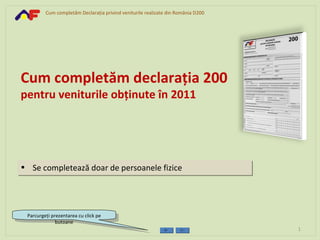 Cum completăm Declaraţia privind veniturile realizate din România D200




Cum completăm declaraţia 200
pentru veniturile obţinute în 2011




• Se completează doar de persoanele fizice




 Parcurgeţi prezentarea cu click pe
              butoane
                                                                                  1
 