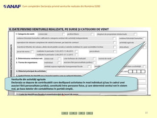 Cum completăm Declaraţia privind veniturile realizate din România D200
10
Veniturile din activităţi agricole
Declaraţia se depune de contribuabilii care desfăşoară activitatea în mod individual şi/sau în cadrul unei
asocieri fără personalitate juridică, constituită între persoane fizice, şi care determină venitul net în sistem
real, pe baza datelor din contabilitatea în partidă simplă..
Veniturile din activităţi agricole
Declaraţia se depune de contribuabilii care desfăşoară activitatea în mod individual şi/sau în cadrul unei
asocieri fără personalitate juridică, constituită între persoane fizice, şi care determină venitul net în sistem
real, pe baza datelor din contabilitatea în partidă simplă..
 