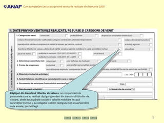 Cum completăm Declaraţia privind veniturile realizate din România D200
12
Câştiguri din transferul titlurilor de valoare: se completează de
persoanele care au realizat câştiguri/pierderi din transferul titlurilor de
valoare, altele decât părţile sociale şi valorile mobiliare în cazul
societăţilor închise şi au obligaţia stabilirii câştigului net anual/pierderii
nete anuale, potrivit legii.
Câştiguri din transferul titlurilor de valoare: se completează de
persoanele care au realizat câştiguri/pierderi din transferul titlurilor de
valoare, altele decât părţile sociale şi valorile mobiliare în cazul
societăţilor închise şi au obligaţia stabilirii câştigului net anual/pierderii
nete anuale, potrivit legii.
 