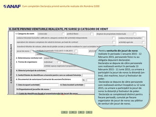 Cum completăm Declaraţia privind veniturile realizate din România D200
Pentru veniturile din jocuri de noroc
realizate în perioada 1 ianuarie 2015 - 12
februarie 2015, persoanele fizice nu au
obligaţia depunerii declaraţiei.
Declaraţia se depune de către persoanele
care realizează venituri în perioada 13
februarie 2015 - 11 iunie 2015, ca urmare a
participării la jocuri de noroc la distanţă (on-
line), slot-machine, lozuri şi festivaluri de
poker.
Declaraţia se depune de către persoanele
care realizează venituri începând cu 12 iunie
2015, ca urmare a participării la jocuri de
noroc la distanţă şi festivaluri de poker.
Declaraţia se completează distinct pentru
fiecare perioadă, cumulat pe fiecare
organizator de jocuri de noroc sau plătitor
de venituri din jocuri de noroc.
Pentru veniturile din jocuri de noroc
realizate în perioada 1 ianuarie 2015 - 12
februarie 2015, persoanele fizice nu au
obligaţia depunerii declaraţiei.
Declaraţia se depune de către persoanele
care realizează venituri în perioada 13
februarie 2015 - 11 iunie 2015, ca urmare a
participării la jocuri de noroc la distanţă (on-
line), slot-machine, lozuri şi festivaluri de
poker.
Declaraţia se depune de către persoanele
care realizează venituri începând cu 12 iunie
2015, ca urmare a participării la jocuri de
noroc la distanţă şi festivaluri de poker.
Declaraţia se completează distinct pentru
fiecare perioadă, cumulat pe fiecare
organizator de jocuri de noroc sau plătitor
de venituri din jocuri de noroc.
 